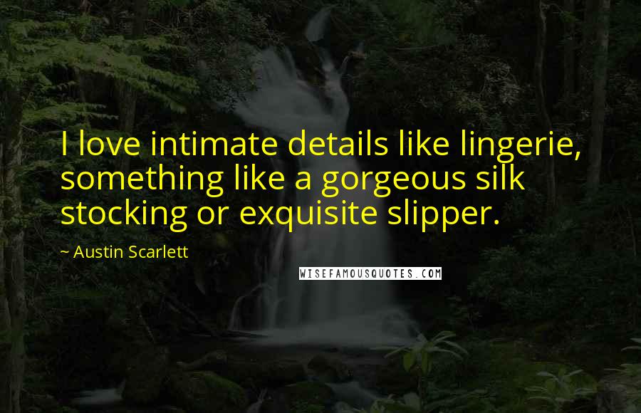 Austin Scarlett Quotes: I love intimate details like lingerie, something like a gorgeous silk stocking or exquisite slipper.
