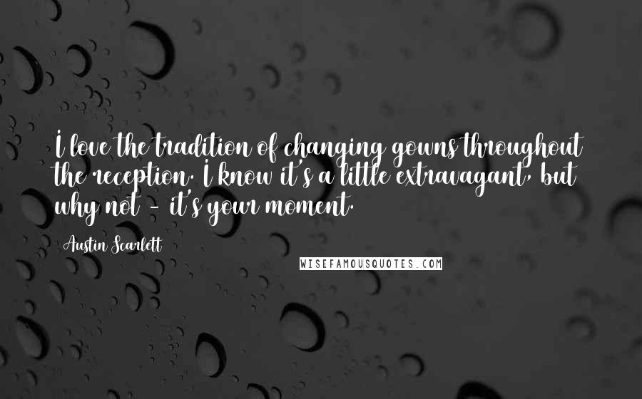 Austin Scarlett Quotes: I love the tradition of changing gowns throughout the reception. I know it's a little extravagant, but why not - it's your moment.