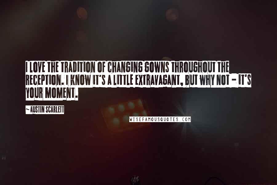 Austin Scarlett Quotes: I love the tradition of changing gowns throughout the reception. I know it's a little extravagant, but why not - it's your moment.
