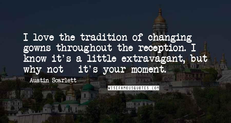Austin Scarlett Quotes: I love the tradition of changing gowns throughout the reception. I know it's a little extravagant, but why not - it's your moment.