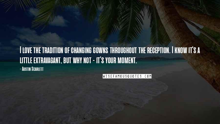 Austin Scarlett Quotes: I love the tradition of changing gowns throughout the reception. I know it's a little extravagant, but why not - it's your moment.