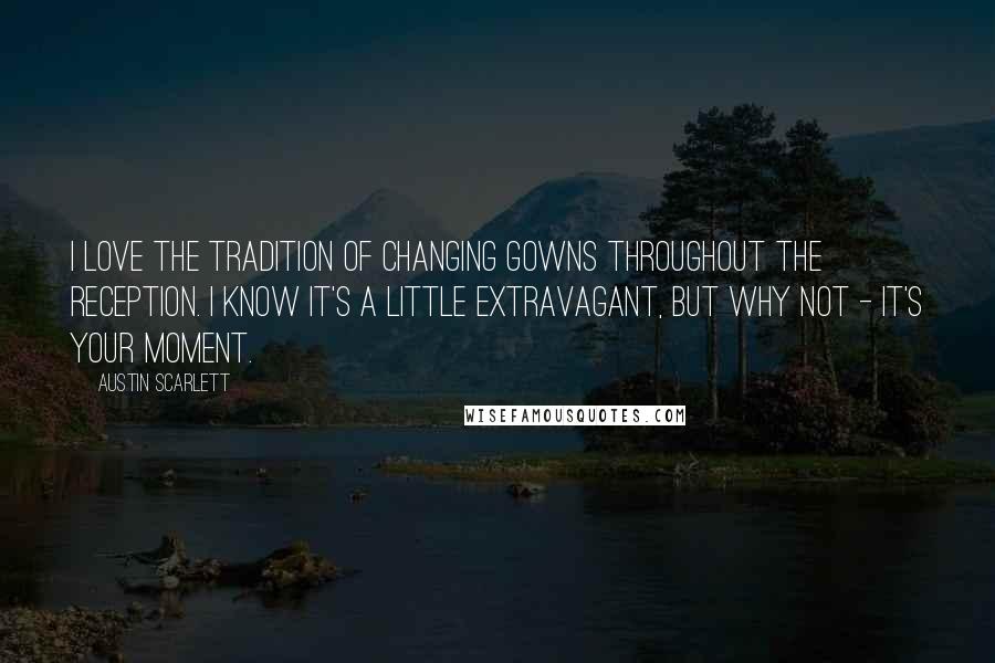 Austin Scarlett Quotes: I love the tradition of changing gowns throughout the reception. I know it's a little extravagant, but why not - it's your moment.