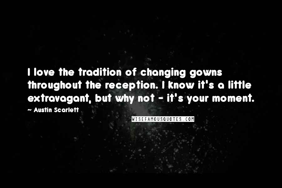 Austin Scarlett Quotes: I love the tradition of changing gowns throughout the reception. I know it's a little extravagant, but why not - it's your moment.