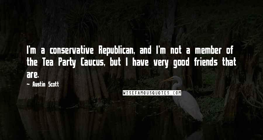 Austin Scott Quotes: I'm a conservative Republican, and I'm not a member of the Tea Party Caucus, but I have very good friends that are.