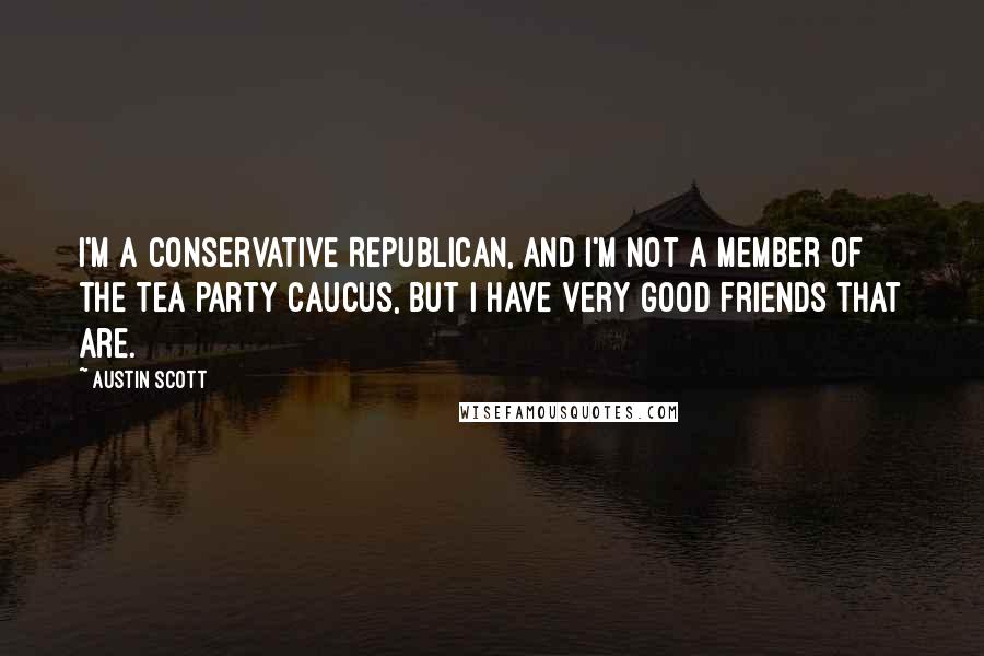 Austin Scott Quotes: I'm a conservative Republican, and I'm not a member of the Tea Party Caucus, but I have very good friends that are.