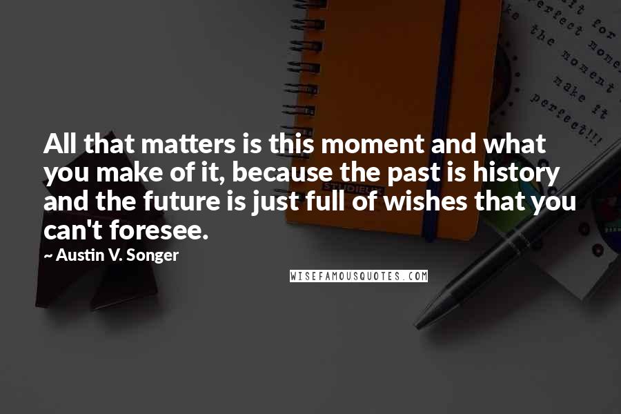 Austin V. Songer Quotes: All that matters is this moment and what you make of it, because the past is history and the future is just full of wishes that you can't foresee.