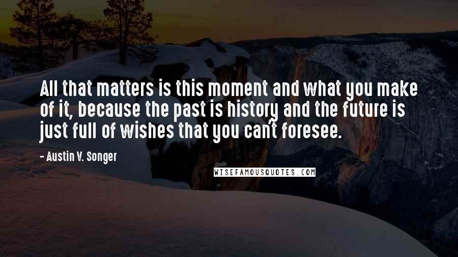 Austin V. Songer Quotes: All that matters is this moment and what you make of it, because the past is history and the future is just full of wishes that you can't foresee.