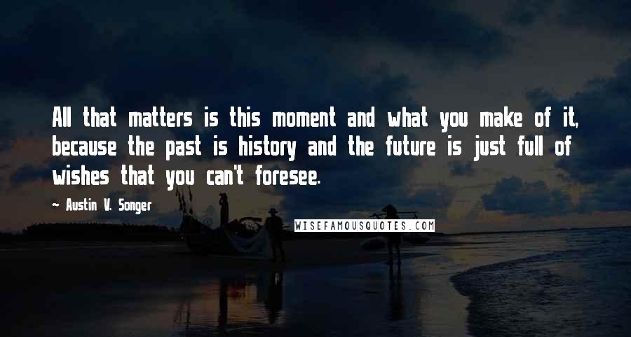 Austin V. Songer Quotes: All that matters is this moment and what you make of it, because the past is history and the future is just full of wishes that you can't foresee.