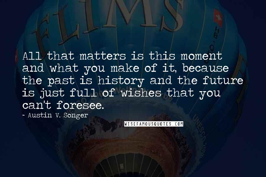 Austin V. Songer Quotes: All that matters is this moment and what you make of it, because the past is history and the future is just full of wishes that you can't foresee.