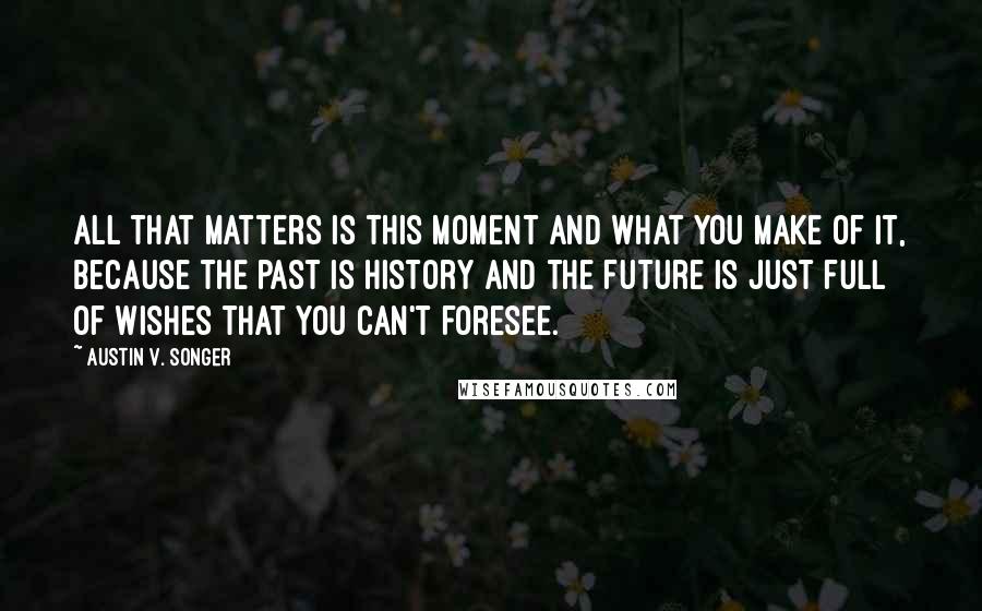 Austin V. Songer Quotes: All that matters is this moment and what you make of it, because the past is history and the future is just full of wishes that you can't foresee.