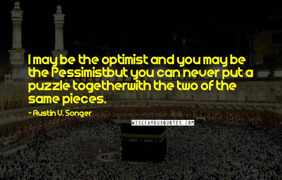 Austin V. Songer Quotes: I may be the optimist and you may be the Pessimistbut you can never put a puzzle togetherwith the two of the same pieces.