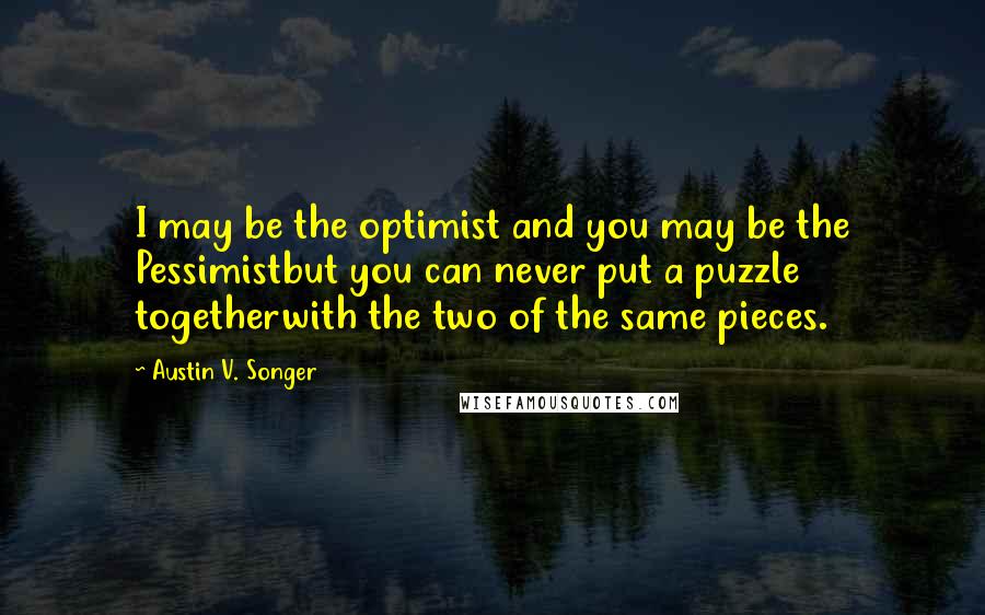Austin V. Songer Quotes: I may be the optimist and you may be the Pessimistbut you can never put a puzzle togetherwith the two of the same pieces.