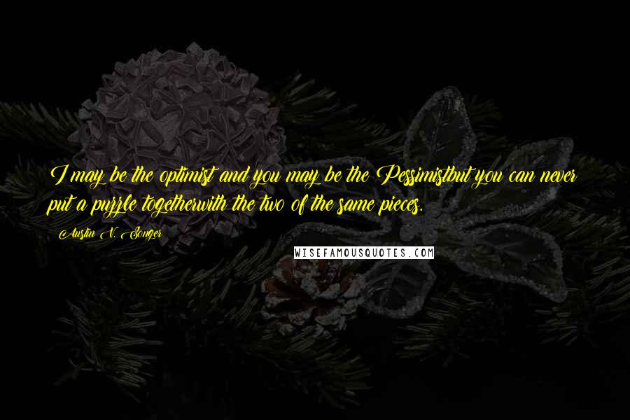 Austin V. Songer Quotes: I may be the optimist and you may be the Pessimistbut you can never put a puzzle togetherwith the two of the same pieces.