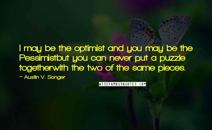 Austin V. Songer Quotes: I may be the optimist and you may be the Pessimistbut you can never put a puzzle togetherwith the two of the same pieces.