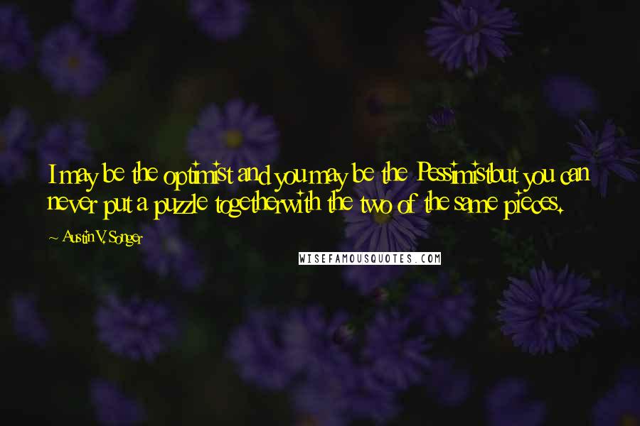 Austin V. Songer Quotes: I may be the optimist and you may be the Pessimistbut you can never put a puzzle togetherwith the two of the same pieces.