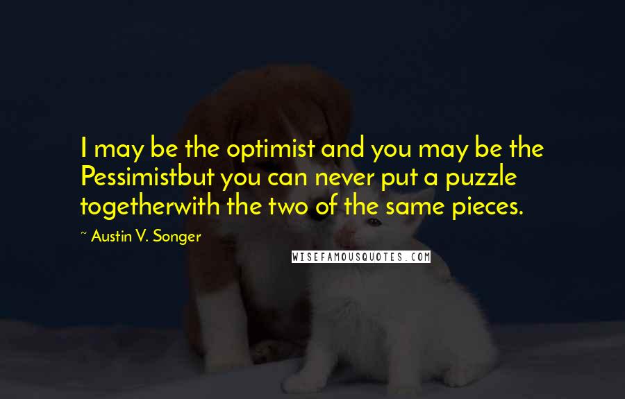 Austin V. Songer Quotes: I may be the optimist and you may be the Pessimistbut you can never put a puzzle togetherwith the two of the same pieces.