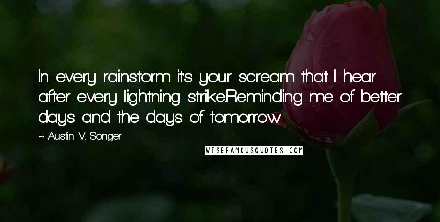 Austin V. Songer Quotes: In every rainstorm it's your scream that I hear after every lightning strike.Reminding me of better days and the days of tomorrow