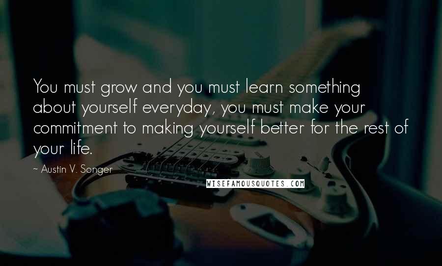 Austin V. Songer Quotes: You must grow and you must learn something about yourself everyday, you must make your commitment to making yourself better for the rest of your life.