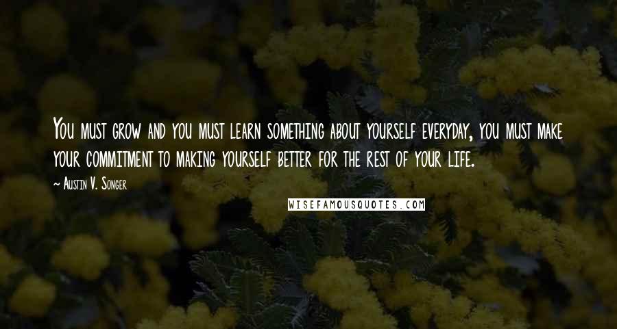 Austin V. Songer Quotes: You must grow and you must learn something about yourself everyday, you must make your commitment to making yourself better for the rest of your life.