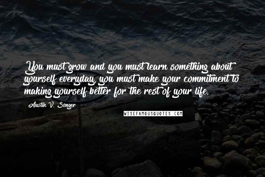 Austin V. Songer Quotes: You must grow and you must learn something about yourself everyday, you must make your commitment to making yourself better for the rest of your life.