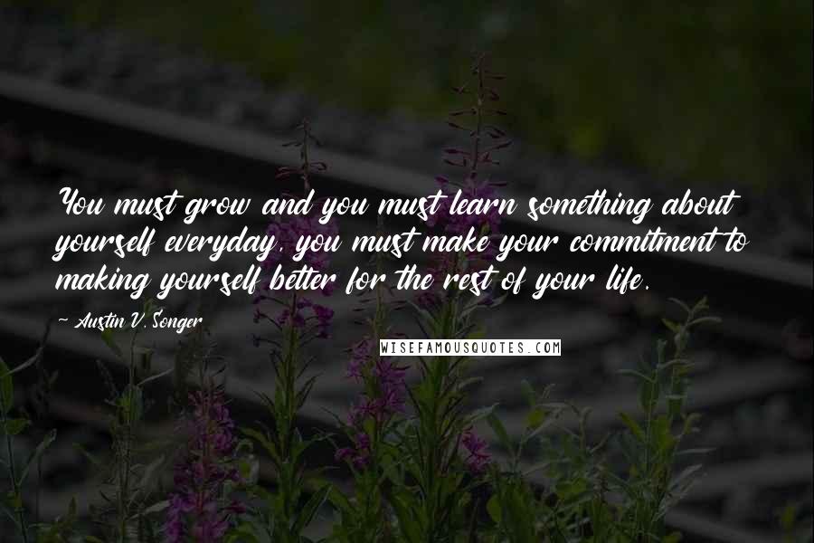 Austin V. Songer Quotes: You must grow and you must learn something about yourself everyday, you must make your commitment to making yourself better for the rest of your life.