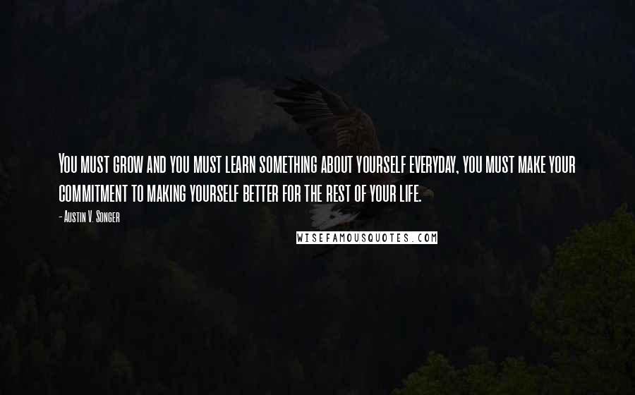 Austin V. Songer Quotes: You must grow and you must learn something about yourself everyday, you must make your commitment to making yourself better for the rest of your life.