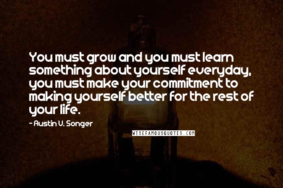 Austin V. Songer Quotes: You must grow and you must learn something about yourself everyday, you must make your commitment to making yourself better for the rest of your life.