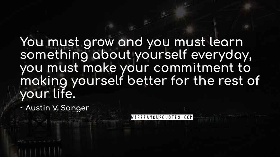 Austin V. Songer Quotes: You must grow and you must learn something about yourself everyday, you must make your commitment to making yourself better for the rest of your life.