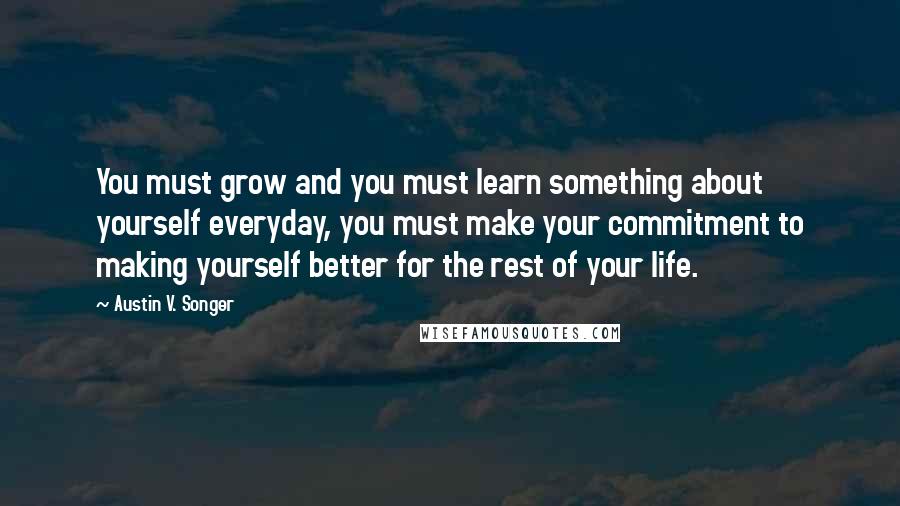 Austin V. Songer Quotes: You must grow and you must learn something about yourself everyday, you must make your commitment to making yourself better for the rest of your life.