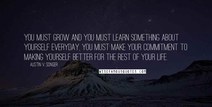 Austin V. Songer Quotes: You must grow and you must learn something about yourself everyday, you must make your commitment to making yourself better for the rest of your life.