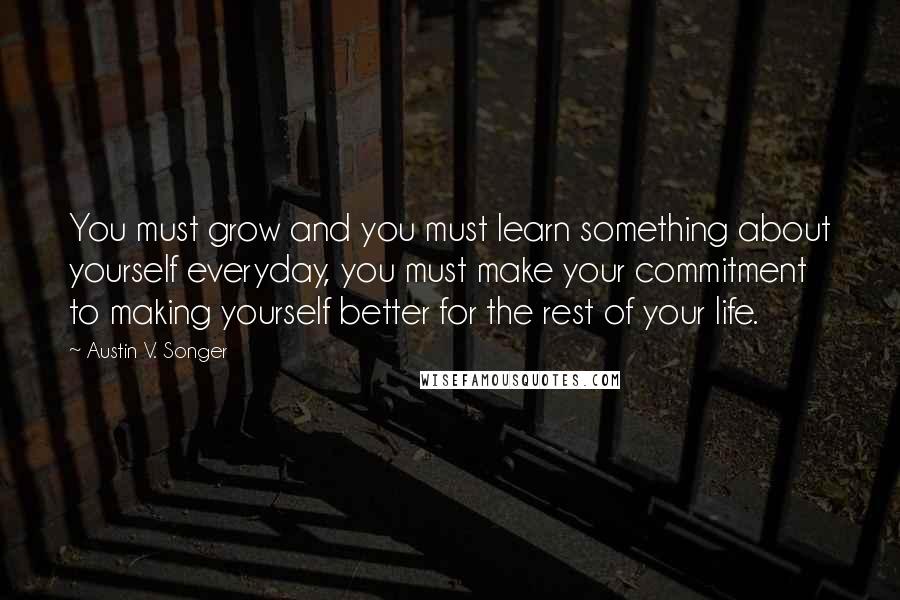 Austin V. Songer Quotes: You must grow and you must learn something about yourself everyday, you must make your commitment to making yourself better for the rest of your life.