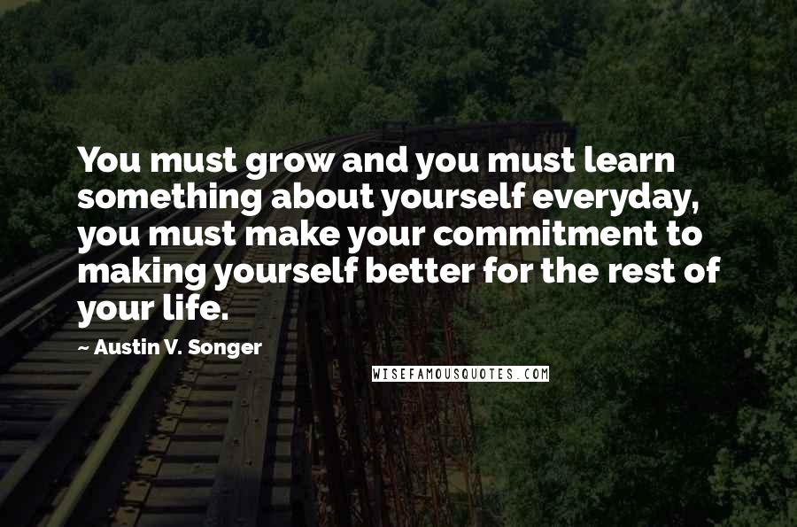 Austin V. Songer Quotes: You must grow and you must learn something about yourself everyday, you must make your commitment to making yourself better for the rest of your life.