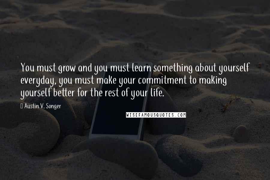 Austin V. Songer Quotes: You must grow and you must learn something about yourself everyday, you must make your commitment to making yourself better for the rest of your life.