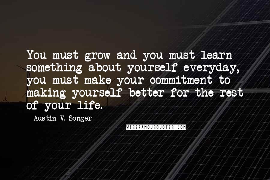 Austin V. Songer Quotes: You must grow and you must learn something about yourself everyday, you must make your commitment to making yourself better for the rest of your life.