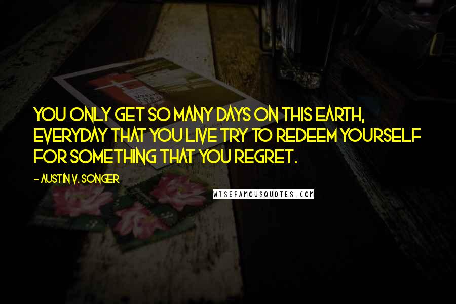 Austin V. Songer Quotes: You only get so many days on this earth, everyday that you live try to redeem yourself for something that you regret.