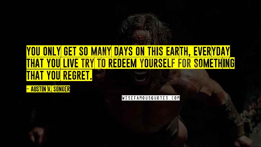 Austin V. Songer Quotes: You only get so many days on this earth, everyday that you live try to redeem yourself for something that you regret.