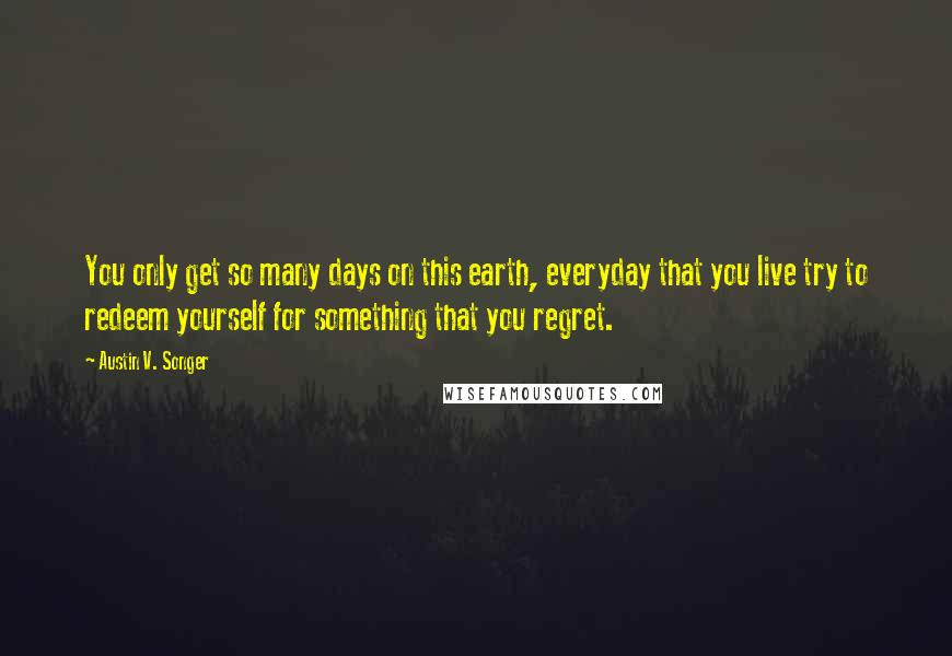 Austin V. Songer Quotes: You only get so many days on this earth, everyday that you live try to redeem yourself for something that you regret.