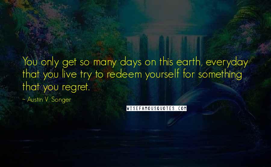 Austin V. Songer Quotes: You only get so many days on this earth, everyday that you live try to redeem yourself for something that you regret.