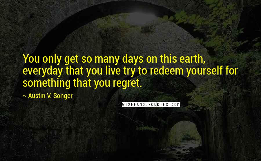 Austin V. Songer Quotes: You only get so many days on this earth, everyday that you live try to redeem yourself for something that you regret.