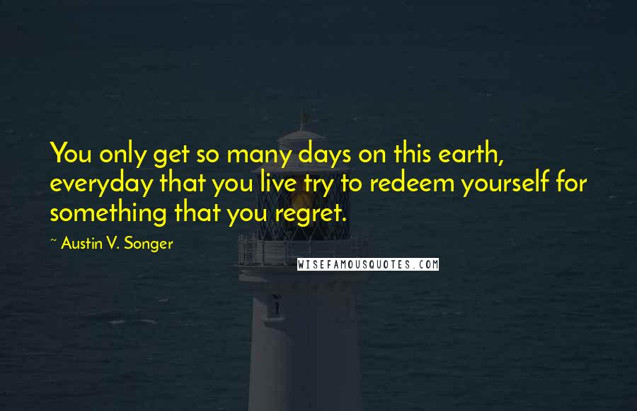 Austin V. Songer Quotes: You only get so many days on this earth, everyday that you live try to redeem yourself for something that you regret.