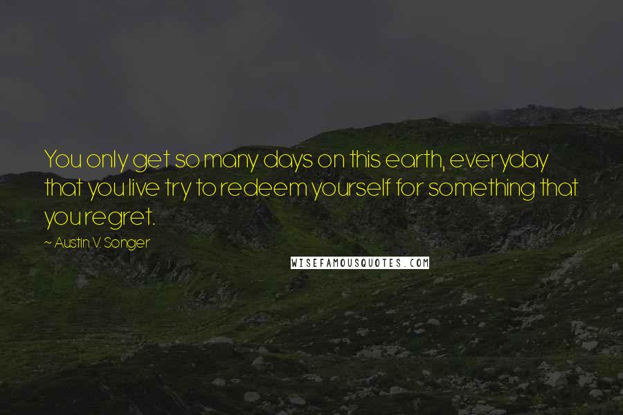 Austin V. Songer Quotes: You only get so many days on this earth, everyday that you live try to redeem yourself for something that you regret.
