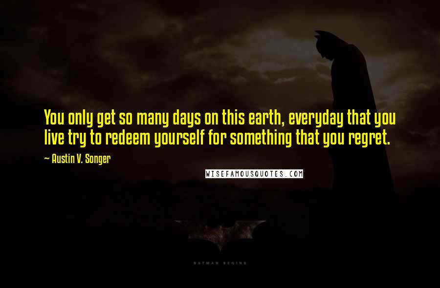 Austin V. Songer Quotes: You only get so many days on this earth, everyday that you live try to redeem yourself for something that you regret.