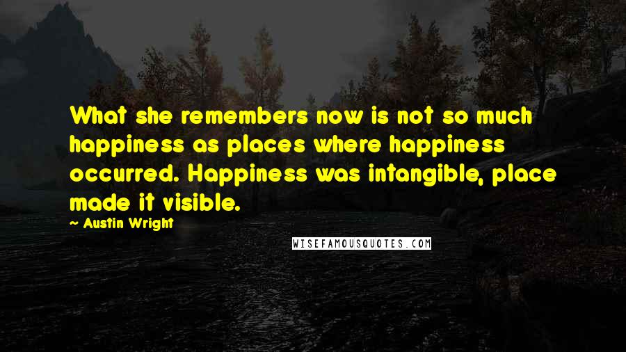 Austin Wright Quotes: What she remembers now is not so much happiness as places where happiness occurred. Happiness was intangible, place made it visible.