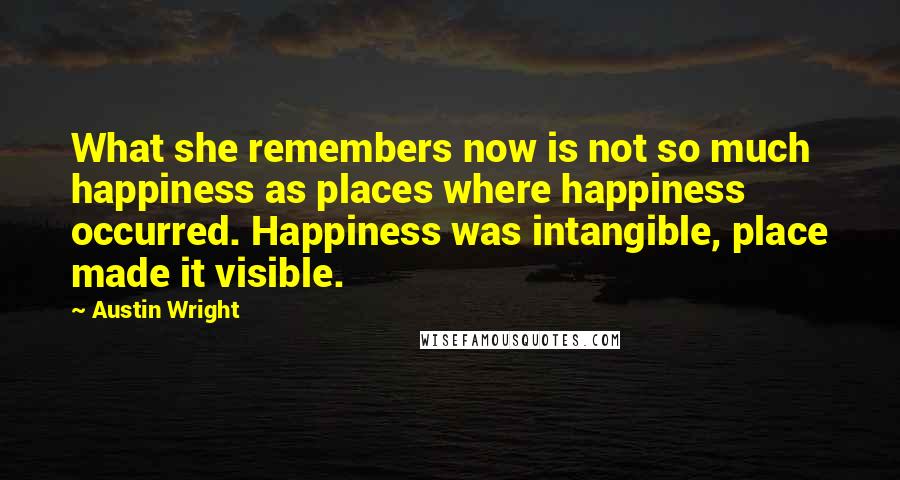 Austin Wright Quotes: What she remembers now is not so much happiness as places where happiness occurred. Happiness was intangible, place made it visible.
