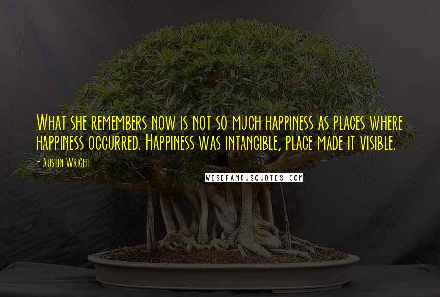 Austin Wright Quotes: What she remembers now is not so much happiness as places where happiness occurred. Happiness was intangible, place made it visible.