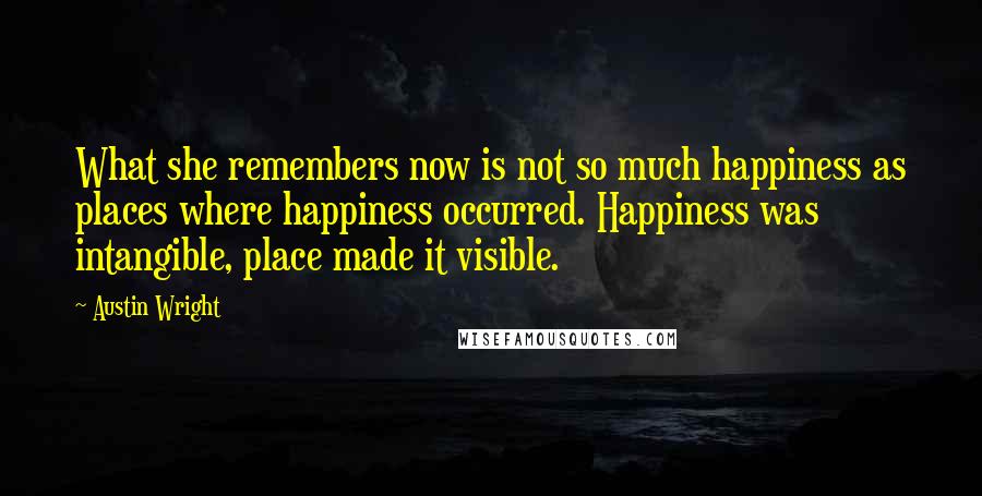 Austin Wright Quotes: What she remembers now is not so much happiness as places where happiness occurred. Happiness was intangible, place made it visible.