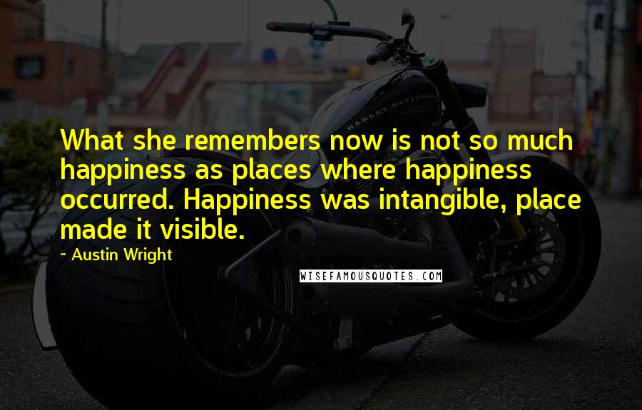 Austin Wright Quotes: What she remembers now is not so much happiness as places where happiness occurred. Happiness was intangible, place made it visible.