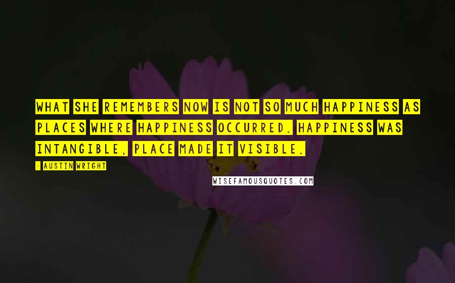 Austin Wright Quotes: What she remembers now is not so much happiness as places where happiness occurred. Happiness was intangible, place made it visible.