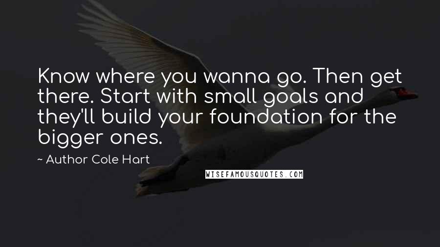 Author Cole Hart Quotes: Know where you wanna go. Then get there. Start with small goals and they'll build your foundation for the bigger ones.