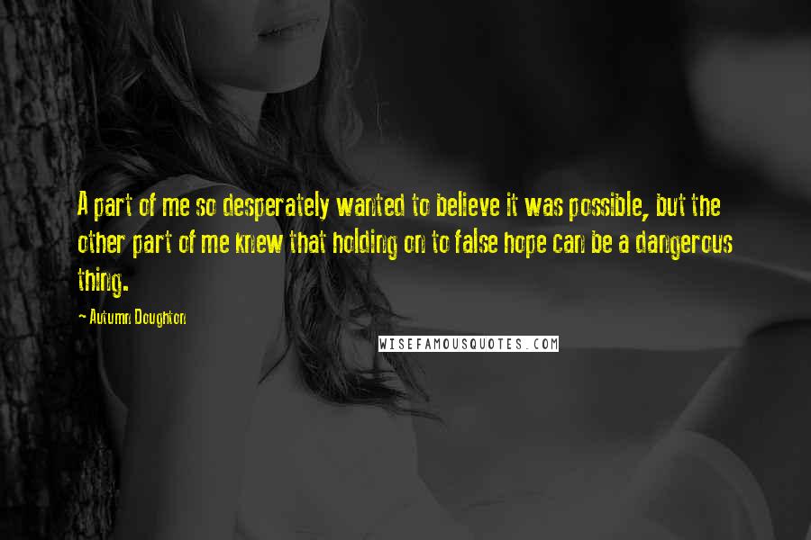 Autumn Doughton Quotes: A part of me so desperately wanted to believe it was possible, but the other part of me knew that holding on to false hope can be a dangerous thing.
